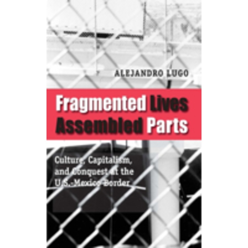 fragmented lives, assembled parts: culture, capitalism, and conquest at the u.s.-mexico border
