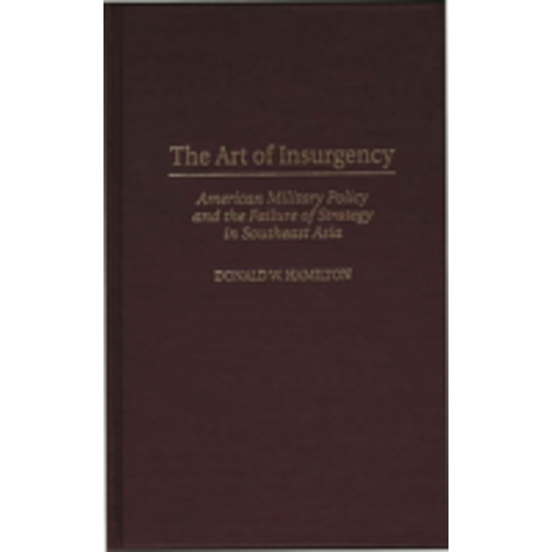 art of insurgency: american military policy and the failure of strategy in southeast asia