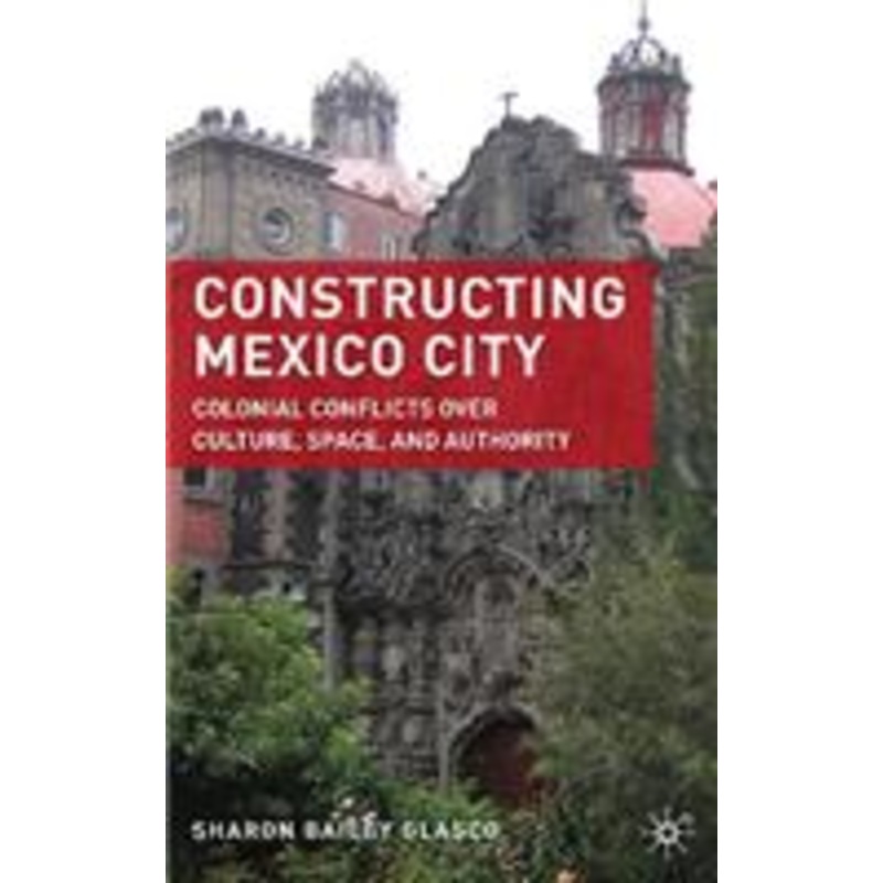 constructing mexico city: colonial conflicts over culture, space, and authority